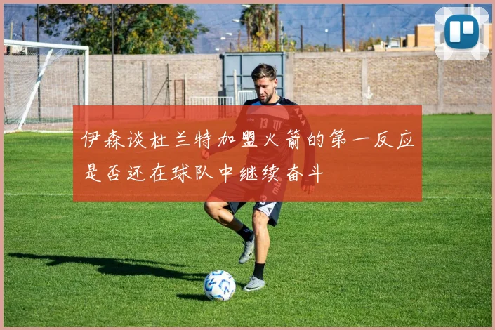 伊森谈杜兰特加盟火箭的第一反应是否还在球队中继续奋斗