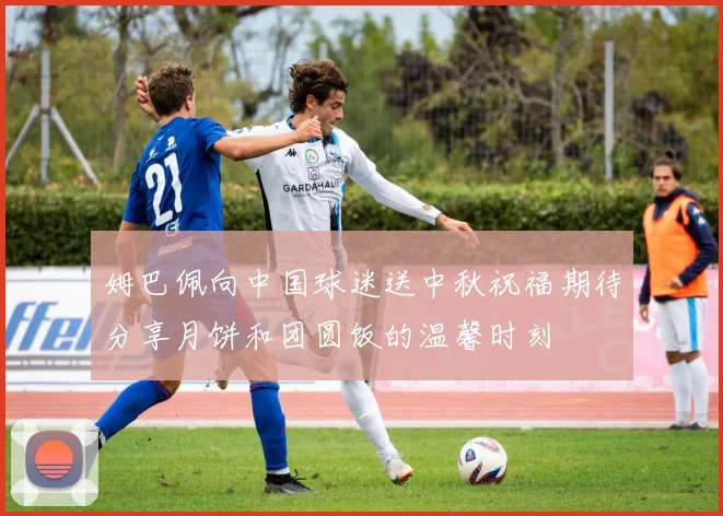 姆巴佩向中国球迷送中秋祝福期待分享月饼和团圆饭的温馨时刻