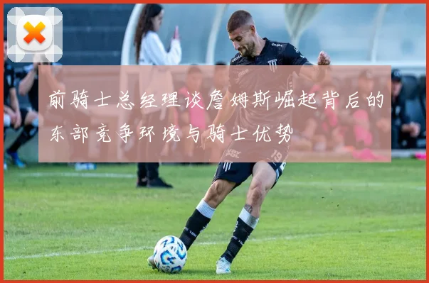 前骑士总经理谈詹姆斯崛起背后的东部竞争环境与骑士优势