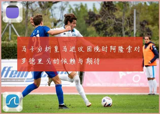 马卡分析皇马进攻困境时阿隆索对罗德里戈的依赖与期待