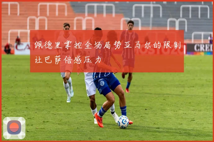 佩德里掌控全场局势亚马尔的限制让巴萨倍感压力
