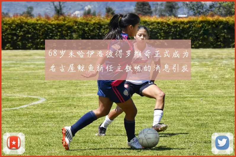 68岁米哈伊洛彼得罗维奇正式成为名古屋鲸鱼新任主教练的消息引发关注