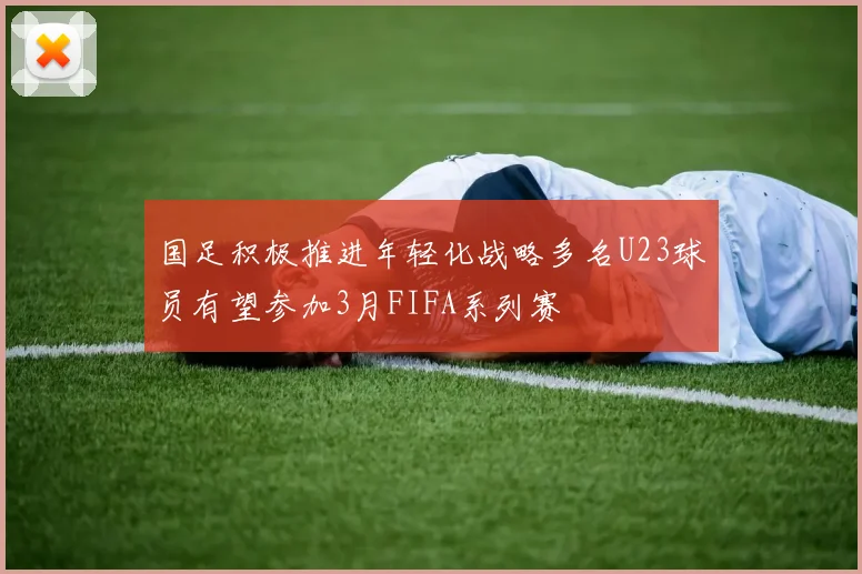 国足积极推进年轻化战略多名U23球员有望参加3月FIFA系列赛
