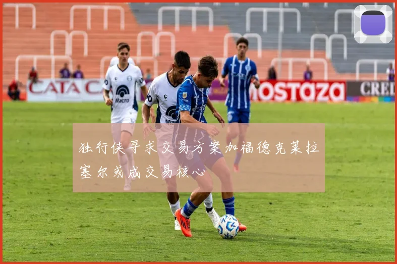 独行侠寻求交易方案加福德克莱拉塞尔或成交易核心