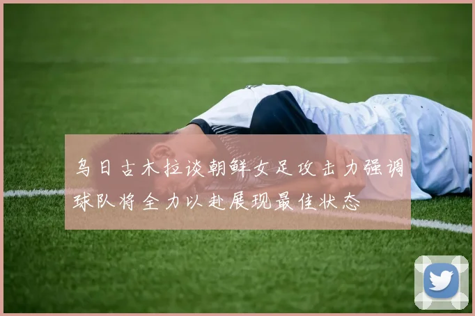 乌日古木拉谈朝鲜女足攻击力强调球队将全力以赴展现最佳状态