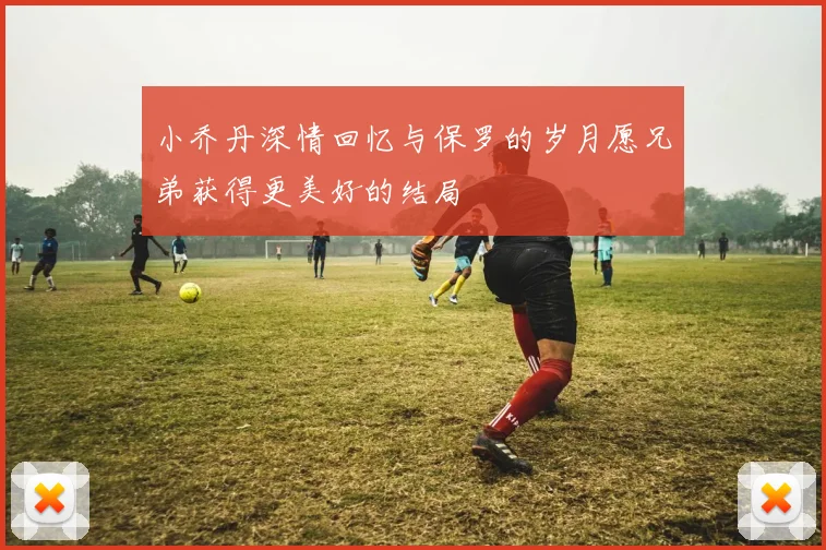 小乔丹深情回忆与保罗的岁月愿兄弟获得更美好的结局